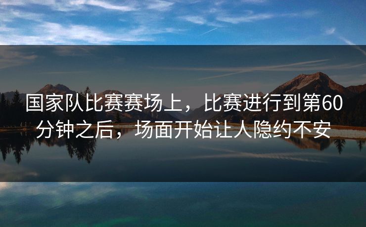 国家队比赛赛场上，比赛进行到第60分钟之后，场面开始让人隐约不安