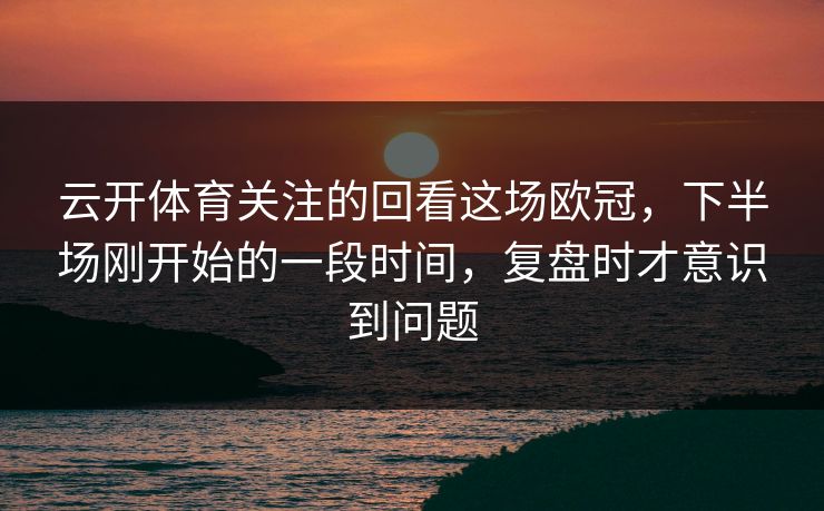 云开体育关注的回看这场欧冠，下半场刚开始的一段时间，复盘时才意识到问题