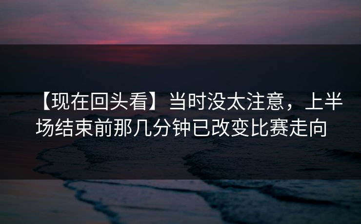 【现在回头看】当时没太注意，上半场结束前那几分钟已改变比赛走向