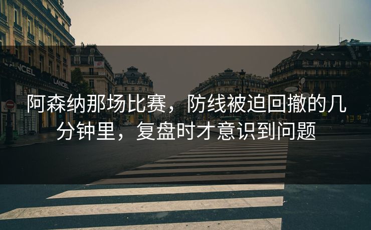 阿森纳那场比赛,防线被迫回撤的几分钟里,复盘时才意识到问题 阿森纳那场比赛,防线被迫回撤的几分钟里,复盘时才意识到问题