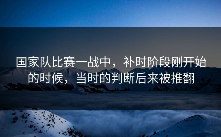 国家队比赛一战中，补时阶段刚开始的时候，当时的判断后来被推翻