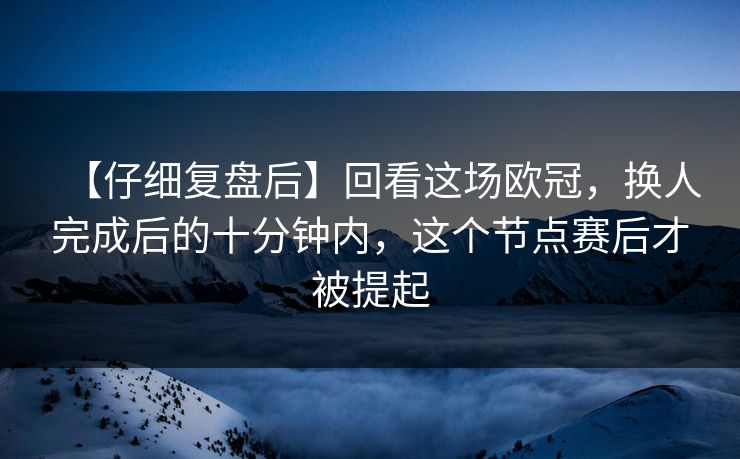 【仔细复盘后】回看这场欧冠，换人完成后的十分钟内，这个节点赛后才被提起