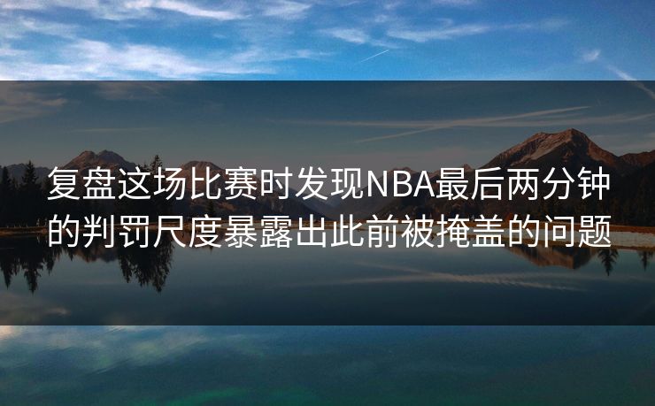 复盘这场比赛时发现NBA最后两分钟的判罚尺度暴露出此前被掩盖的问题