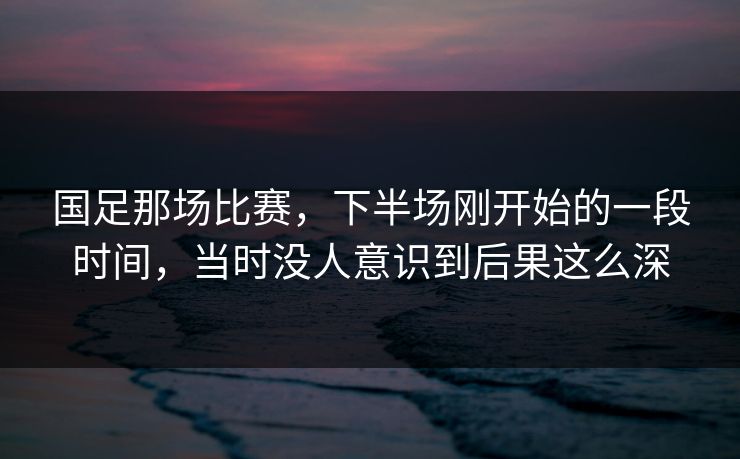 国足那场比赛，下半场刚开始的一段时间，当时没人意识到后果这么深