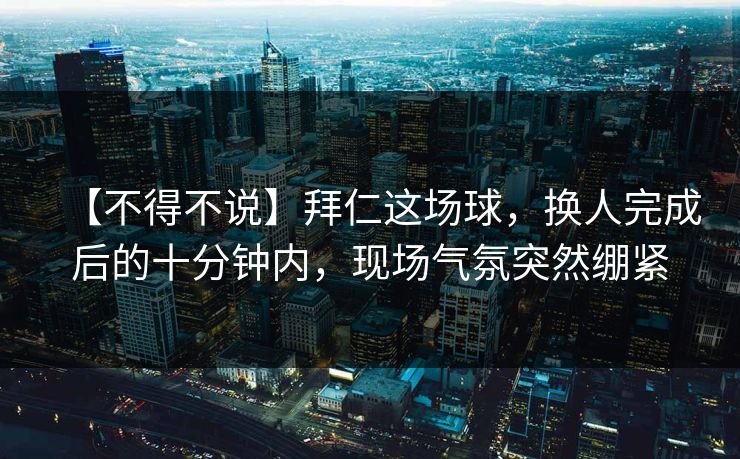【不得不说】拜仁这场球，换人完成后的十分钟内，现场气氛突然绷紧