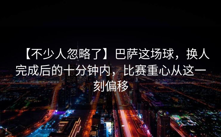 【不少人忽略了】巴萨这场球，换人完成后的十分钟内，比赛重心从这一刻偏移