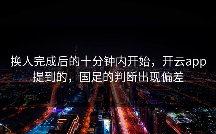 换人完成后的十分钟内开始，开云app提到的，国足的判断出现偏差
