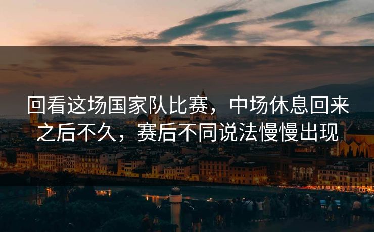 回看这场国家队比赛，中场休息回来之后不久，赛后不同说法慢慢出现