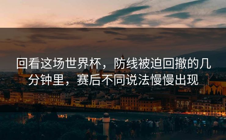 回看这场世界杯，防线被迫回撤的几分钟里，赛后不同说法慢慢出现
