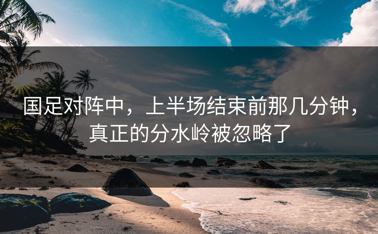 国足对阵中，上半场结束前那几分钟，真正的分水岭被忽略了