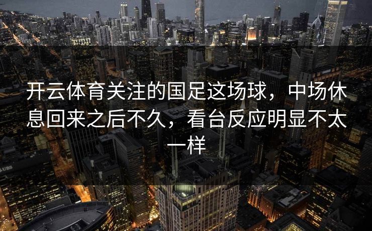 开云体育关注的国足这场球，中场休息回来之后不久，看台反应明显不太一样
