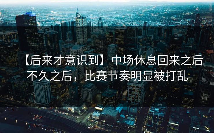 【后来才意识到】中场休息回来之后不久之后，比赛节奏明显被打乱