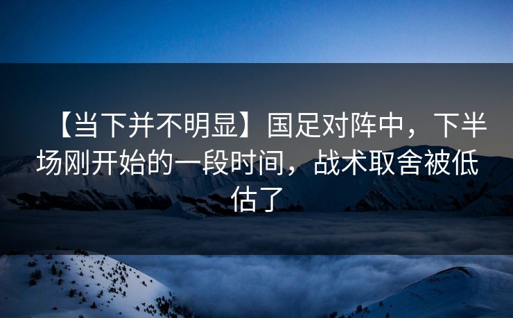 【当下并不明显】国足对阵中，下半场刚开始的一段时间，战术取舍被低估了