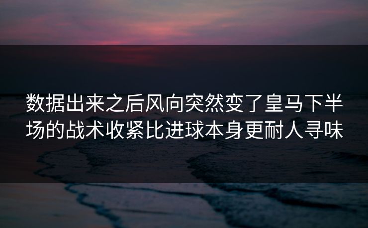 数据出来之后风向突然变了皇马下半场的战术收紧比进球本身更耐人寻味