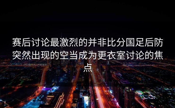 赛后讨论最激烈的并非比分国足后防突然出现的空当成为更衣室讨论的焦点